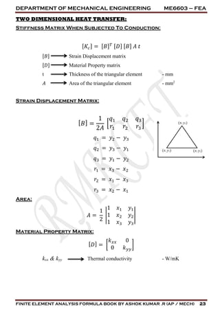 DEPARTMENT OF MECHANICAL ENGINEERING ME6603 – FEA
FINITE ELEMENT ANALYSIS FORMULA BOOK BY ASHOK KUMAR .R (AP / MECH) 23
TWO DIMENSIONAL HEAT TRANSFER:
Stiffness Matrix When Subjected To Conduction:
[ 𝐾𝑐] = [ 𝐵] 𝑇 [ 𝐷] [ 𝐵] 𝐴 𝑡
[𝐵] Strain Displacement matrix
[𝐷] Material Property matrix
t Thickness of the triangular element - mm
𝐴 Area of the triangular element - mm2
Strain Displacement Matrix:
[ 𝐵] =
1
2𝐴
[
𝑞1 𝑞2 𝑞3
𝑟1 𝑟2 𝑟3
]
𝑞1 = 𝑦2 − 𝑦3
𝑞2 = 𝑦3 − 𝑦1
𝑞3 = 𝑦1 − 𝑦2
𝑟1 = 𝑥3 − 𝑥2
𝑟2 = 𝑥1 − 𝑥3
𝑟3 = 𝑥2 − 𝑥1
Area:
𝐴 =
1
2
|
1 𝑥1 𝑦1
1 𝑥2 𝑦2
1 𝑥3 𝑦3
|
Material Property Matrix:
[ 𝐷] = [
𝑘 𝑥𝑥 0
0 𝑘 𝑦𝑦
]
kxx & kyy Thermal conductivity - W/mK
 