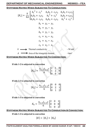 DEPARTMENT OF MECHANICAL ENGINEERING ME6603 – FEA
FINITE ELEMENT ANALYSIS FORMULA BOOK BY ASHOK KUMAR .R (AP / MECH) 24
Stiffness Matrix When Subjected To Conduction:
[𝐾𝑐] =
𝑘
4𝐴
[
𝑏1
2
+ 𝑐1
2
𝑏1 𝑏2 + 𝑐1 𝑐2 𝑏1 𝑏3 + 𝑐1 𝑐3
𝑏1 𝑏2 + 𝑐1 𝑐2 𝑏2
2
+ 𝑐2
2
𝑏2 𝑏3 + 𝑐2 𝑐3
𝑏1 𝑏3 + 𝑐1 𝑐3 𝑏2 𝑏3 + 𝑐2 𝑐3 𝑏3
2
+ 𝑐3
2
]
𝑏1 = 𝑦2 − 𝑦3
𝑏2 = 𝑦3 − 𝑦1
𝑏3 = 𝑦1 − 𝑦2
𝑐1 = 𝑥3 − 𝑥2
𝑐2 = 𝑥1 − 𝑥3
𝑐3 = 𝑥2 − 𝑥1
k Thermal conductivity - W/mK
𝐴 Area of the triangular element - mm2
Stiffness Matrix When Subjected To Convection:
If side 1-2 is subjected to convection
[ 𝐾ℎ] =
ℎ1−2 𝑙1−2 𝑡
6
[
2 1 0
1 2 0
0 0 0
]
If side 2-3 is subjected to convection
[ 𝐾ℎ] =
ℎ2−3 𝑙2−3 𝑡
6
[
0 0 0
0 2 1
0 1 2
]
If side 1-3 is subjected to convection
𝐾ℎ =
ℎ1−3 𝑙1−3 𝑡
6
[
2 0 1
0 0 0
1 0 2
]
Stiffness Matrix When Subjected To Conduction & Convection:
If side 1-2 is subjected to convection
[ 𝐾] = [ 𝐾𝑐] + [ 𝐾ℎ]
 
