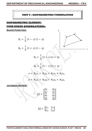 DEPARTMENT OF MECHANICAL ENGINEERING ME6603 – FEA
FINITE ELEMENT ANALYSIS FORMULA BOOK BY ASHOK KUMAR .R (AP / MECH) 41
ISOPARAMETRIC ELEMENT:
FOUR NODED QUADRILATERAL:
Shape Function:
𝑁1 =
1
4
(1 − 𝜀) (1 − 𝜂)
𝑁2 =
1
4
(1 + 𝜀) (1 − 𝜂)
𝑁3 =
1
4
(1 + 𝜀) (1 + 𝜂)
𝑁4 =
1
4
(1 − 𝜀) (1 + 𝜂)
𝑥 = 𝑁1 𝑥1 + 𝑁2 𝑥2 + 𝑁3 𝑥3 + 𝑁4 𝑥4
𝑦 = 𝑁1 𝑦1 + 𝑁2 𝑦2 + 𝑁3 𝑦3 + 𝑁4 𝑦4
Jacobian Matrix:
[ 𝐽] =
[
𝜕𝑥
𝜕𝜀
𝜕𝑦
𝜕𝜀
𝜕𝑥
𝜕𝜂
𝜕𝑦
𝜕𝜂]
[ 𝐽] = [
𝐽11 𝐽12
𝐽21 𝐽22
]
UNIT V – ISOPARAMETRIC FORMULATION
 