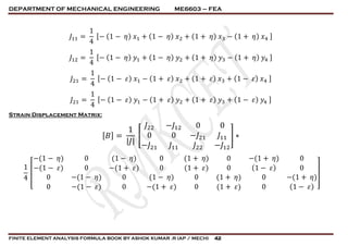 DEPARTMENT OF MECHANICAL ENGINEERING ME6603 – FEA
FINITE ELEMENT ANALYSIS FORMULA BOOK BY ASHOK KUMAR .R (AP / MECH) 42
𝐽11 =
1
4
[− (1 − 𝜂) 𝑥1 + (1 − 𝜂) 𝑥2 + (1 + 𝜂) 𝑥3 − (1 + 𝜂) 𝑥4 ]
𝐽12 =
1
4
[− (1 − 𝜂) 𝑦1 + (1 − 𝜂) 𝑦2 + (1 + 𝜂) 𝑦3 − (1 + 𝜂) 𝑦4 ]
𝐽21 =
1
4
[− (1 − 𝜀) 𝑥1 − (1 + 𝜀) 𝑥2 + (1 + 𝜀) 𝑥3 + (1 − 𝜀) 𝑥4 ]
𝐽21 =
1
4
[− (1 − 𝜀) 𝑦1 − (1 + 𝜀) 𝑦2 + (1 + 𝜀) 𝑦3 + (1 − 𝜀) 𝑦4 ]
Strain Displacement Matrix:
[ 𝐵] =
1
| 𝐽|
[
𝐽22 −𝐽12 0 0
0 0 −𝐽21 𝐽11
−𝐽21 𝐽11 𝐽22 −𝐽12
] ∗
1
4
[
−(1 − 𝜂) 0 (1 − 𝜂) 0 (1 + 𝜂) 0 −(1 + 𝜂) 0
−(1 − 𝜀) 0 −(1 + 𝜀) 0 (1 + 𝜀) 0 (1 − 𝜀) 0
0 −(1 − 𝜂) 0 (1 − 𝜂) 0 (1 + 𝜂) 0 −(1 + 𝜂)
0 −(1 − 𝜀) 0 −(1 + 𝜀) 0 (1 + 𝜀) 0 (1 − 𝜀) ]
 