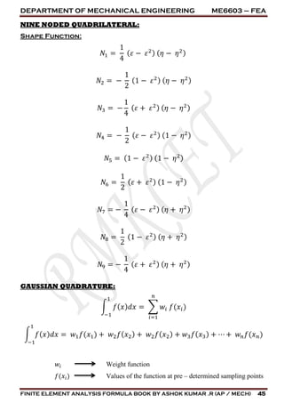 DEPARTMENT OF MECHANICAL ENGINEERING ME6603 – FEA
FINITE ELEMENT ANALYSIS FORMULA BOOK BY ASHOK KUMAR .R (AP / MECH) 45
NINE NODED QUADRILATERAL:
Shape Function:
𝑁1 =
1
4
( 𝜀 − 𝜀2) ( 𝜂 − 𝜂2)
𝑁2 = −
1
2
(1 − 𝜀2) ( 𝜂 − 𝜂2)
𝑁3 = −
1
4
( 𝜀 + 𝜀2) ( 𝜂 − 𝜂2)
𝑁4 = −
1
2
( 𝜀 − 𝜀2) (1 − 𝜂2)
𝑁5 = (1 − 𝜀2) (1 − 𝜂2)
𝑁6 =
1
2
( 𝜀 + 𝜀2) (1 − 𝜂2)
𝑁7 = −
1
4
( 𝜀 − 𝜀2) ( 𝜂 + 𝜂2)
𝑁8 =
1
2
(1 − 𝜀2) ( 𝜂 + 𝜂2)
𝑁9 = −
1
4
( 𝜀 + 𝜀2) ( 𝜂 + 𝜂2)
GAUSSIAN QUADRATURE:
∫ 𝑓( 𝑥) 𝑑𝑥 = ∑ 𝑤𝑖 𝑓(𝑥𝑖)
𝑛
𝑖=1
1
−1
∫ 𝑓( 𝑥) 𝑑𝑥 = 𝑤1 𝑓(𝑥1)
1
−1
+ 𝑤2 𝑓( 𝑥2) + 𝑤2 𝑓( 𝑥2) + 𝑤3 𝑓( 𝑥3) + ⋯ + 𝑤 𝑛 𝑓(𝑥 𝑛)
𝑤𝑖 Weight function
𝑓(𝑥𝑖) Values of the function at pre – determined sampling points
 