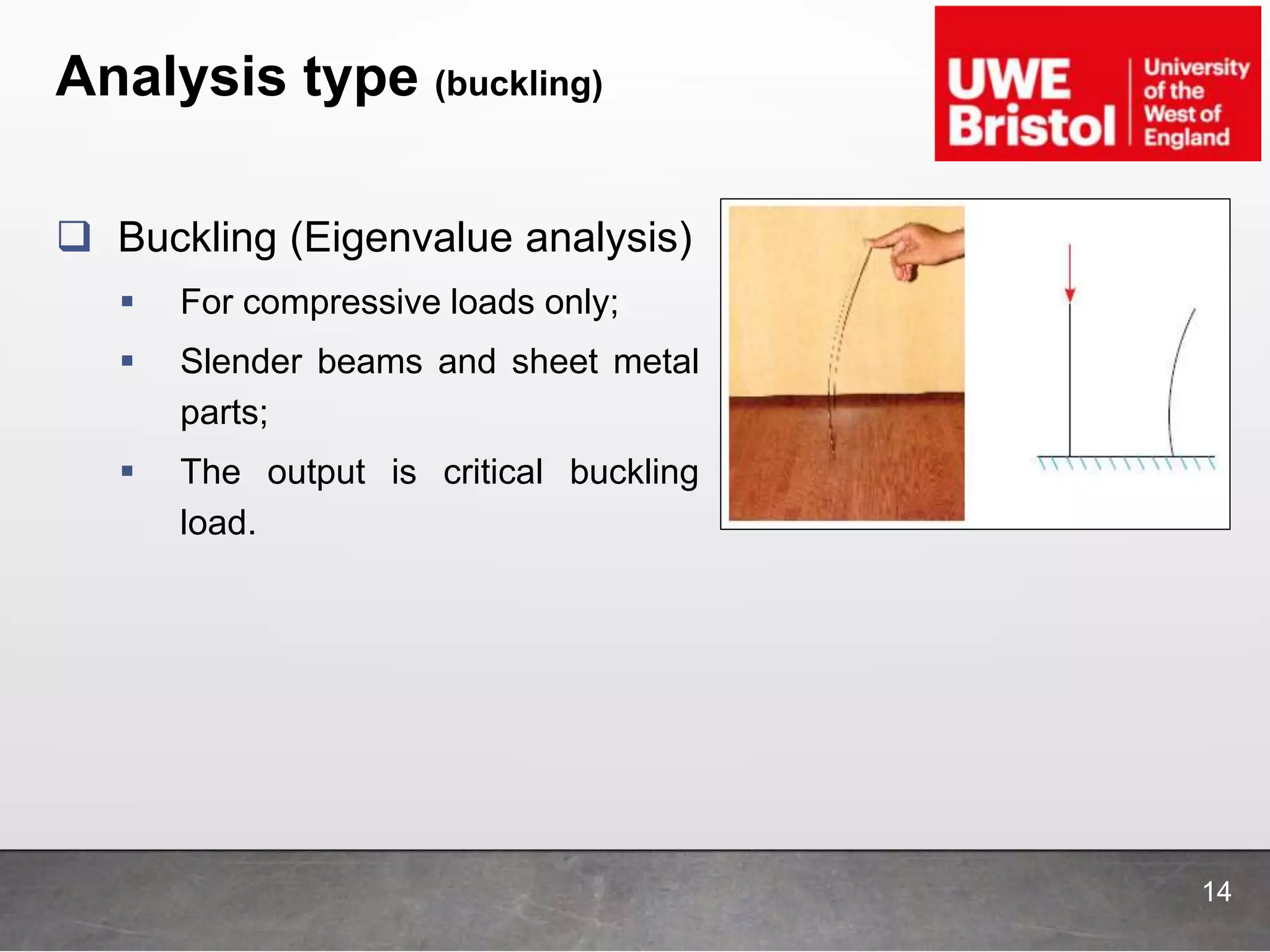 Analysis type (buckling)
14
 Buckling (Eigenvalue analysis)
 For compressive loads only;
 Slender beams and sheet metal
parts;
 The output is critical buckling
load.
 