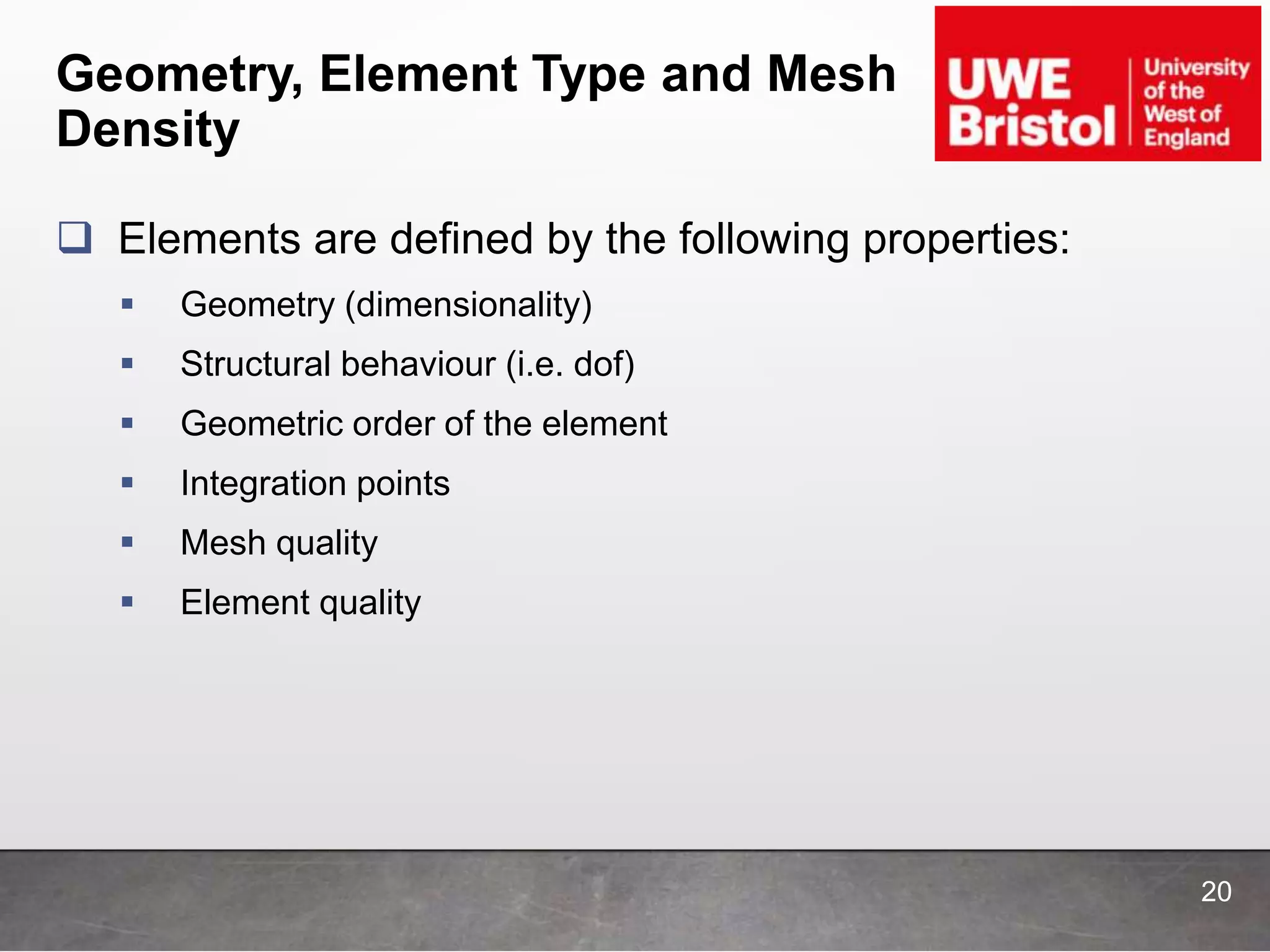 Geometry, Element Type and Mesh
Density
 Elements are defined by the following properties:
 Geometry (dimensionality)
 Structural behaviour (i.e. dof)
 Geometric order of the element
 Integration points
 Mesh quality
 Element quality
20
 