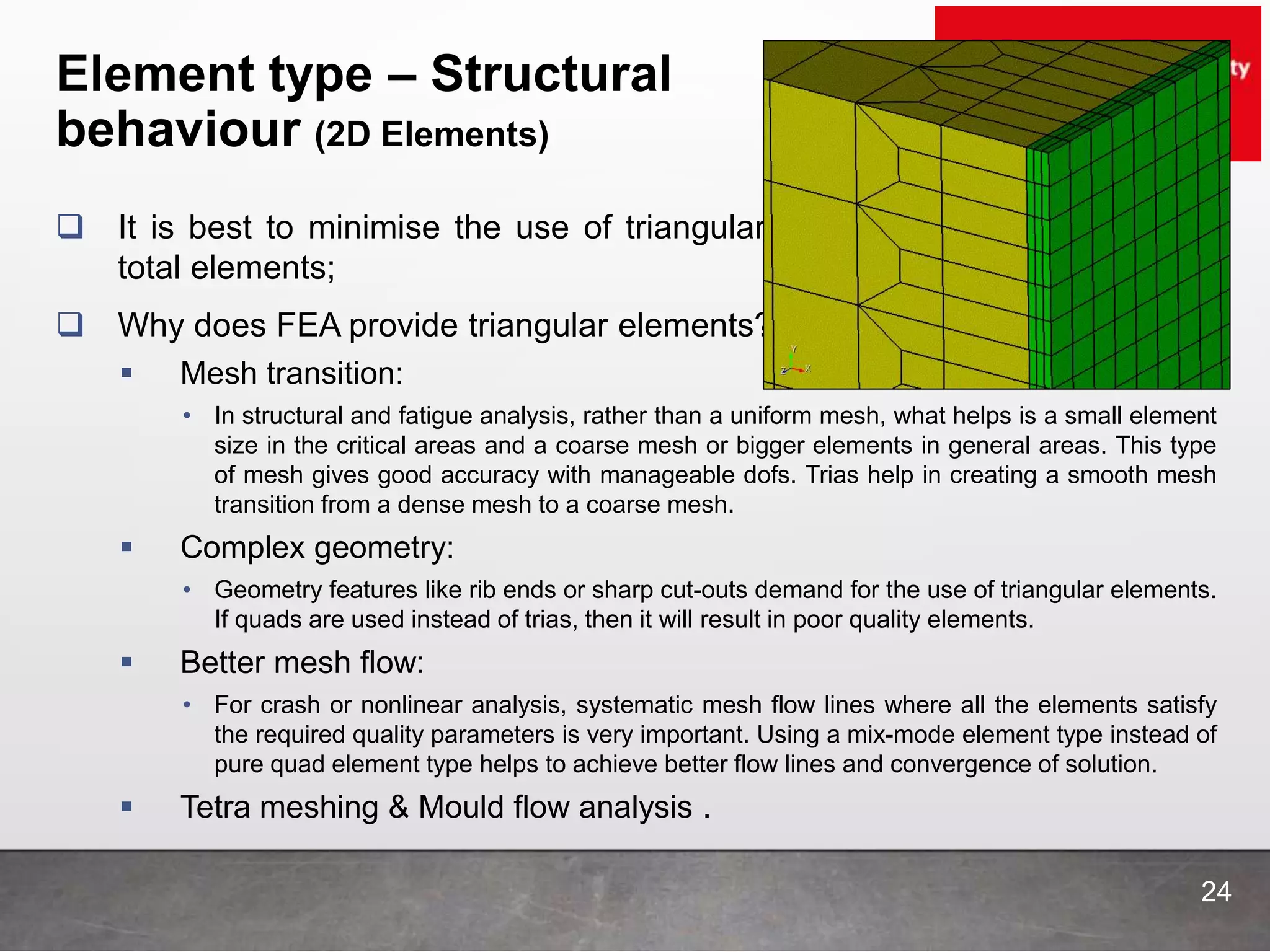 Element type – Structural
behaviour (2D Elements)
24
 It is best to minimise the use of triangular elements to less than 5% of
total elements;
 Why does FEA provide triangular elements?
 Mesh transition:
• In structural and fatigue analysis, rather than a uniform mesh, what helps is a small element
size in the critical areas and a coarse mesh or bigger elements in general areas. This type
of mesh gives good accuracy with manageable dofs. Trias help in creating a smooth mesh
transition from a dense mesh to a coarse mesh.
 Complex geometry:
• Geometry features like rib ends or sharp cut-outs demand for the use of triangular elements.
If quads are used instead of trias, then it will result in poor quality elements.
 Better mesh flow:
• For crash or nonlinear analysis, systematic mesh flow lines where all the elements satisfy
the required quality parameters is very important. Using a mix-mode element type instead of
pure quad element type helps to achieve better flow lines and convergence of solution.
 Tetra meshing & Mould flow analysis .
 