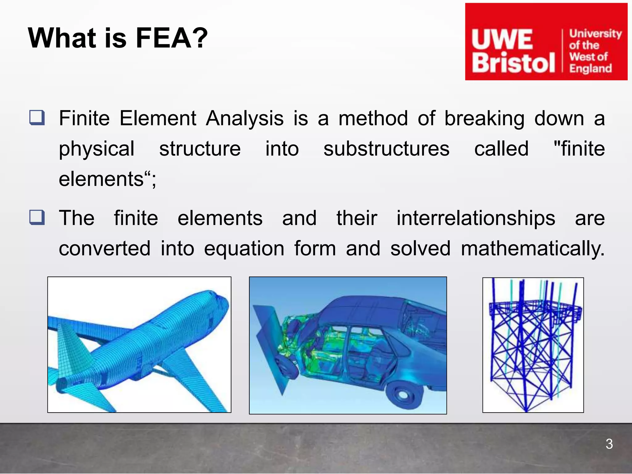 What is FEA?
 Finite Element Analysis is a method of breaking down a
physical structure into substructures called "finite
elements“;
 The finite elements and their interrelationships are
converted into equation form and solved mathematically.
3
 