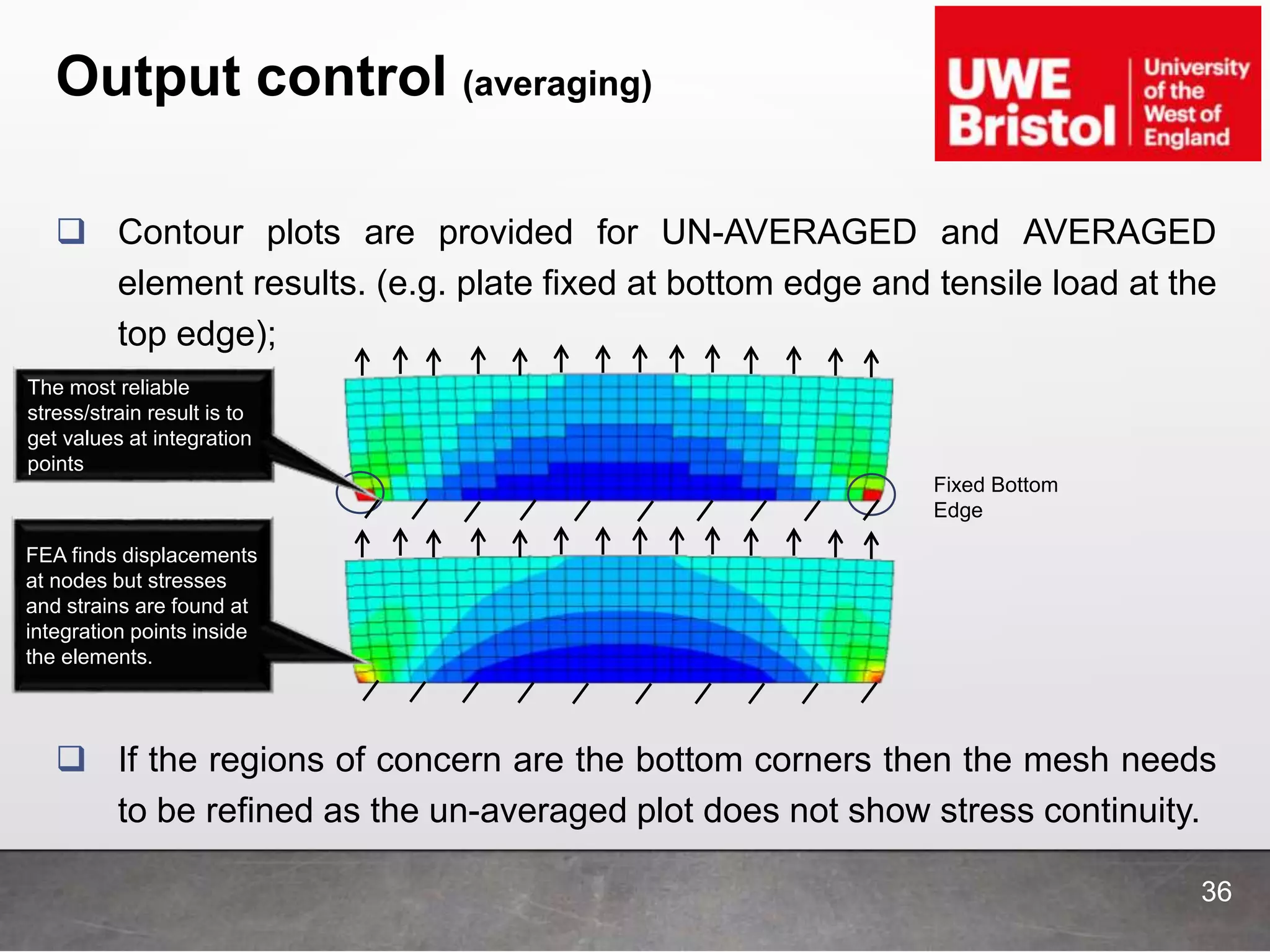 Output control (averaging)
 Contour plots are provided for UN-AVERAGED and AVERAGED
element results. (e.g. plate fixed at bottom edge and tensile load at the
top edge);
 If the regions of concern are the bottom corners then the mesh needs
to be refined as the un-averaged plot does not show stress continuity.
Fixed Bottom
Edge
36
The most reliable
stress/strain result is to
get values at integration
points
FEA finds displacements
at nodes but stresses
and strains are found at
integration points inside
the elements.
 