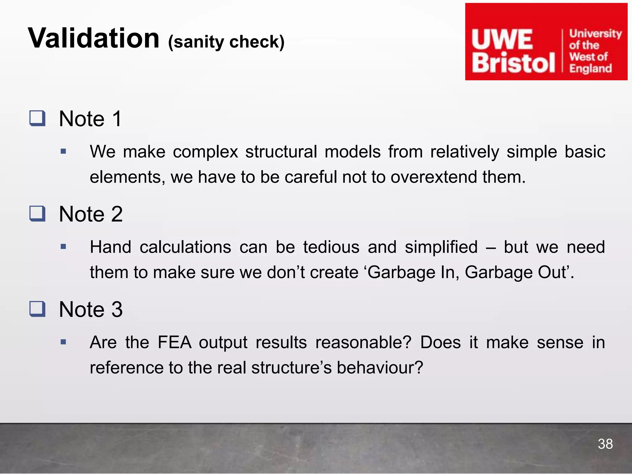 Validation (sanity check)
 Note 1
 We make complex structural models from relatively simple basic
elements, we have to be careful not to overextend them.
 Note 2
 Hand calculations can be tedious and simplified – but we need
them to make sure we don’t create ‘Garbage In, Garbage Out’.
 Note 3
 Are the FEA output results reasonable? Does it make sense in
reference to the real structure’s behaviour?
38
 