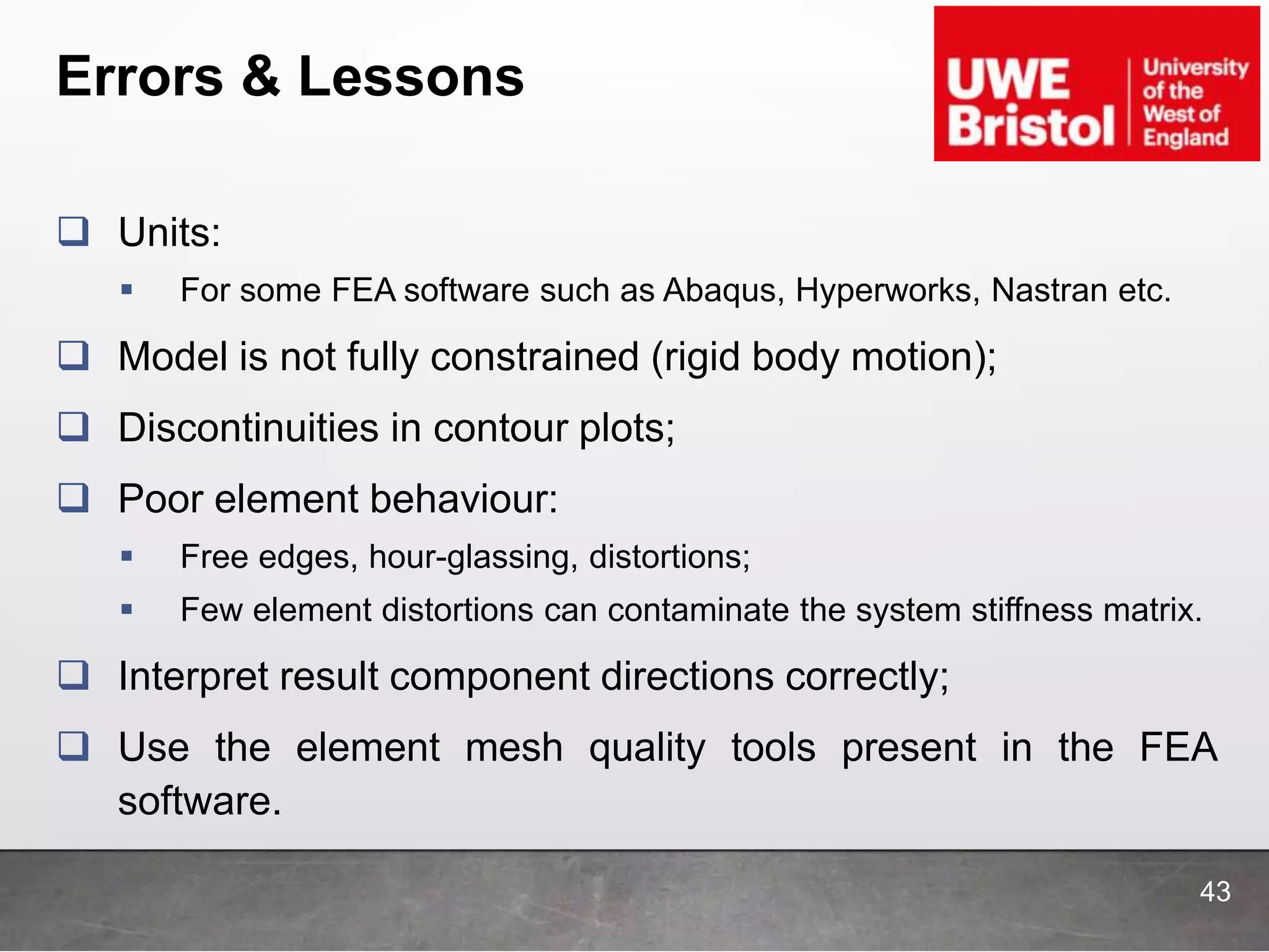 Errors & Lessons
 Units:
 For some FEA software such as Abaqus, Hyperworks, Nastran etc.
 Model is not fully constrained (rigid body motion);
 Discontinuities in contour plots;
 Poor element behaviour:
 Free edges, hour-glassing, distortions;
 Few element distortions can contaminate the system stiffness matrix.
 Interpret result component directions correctly;
 Use the element mesh quality tools present in the FEA
software.
43
 