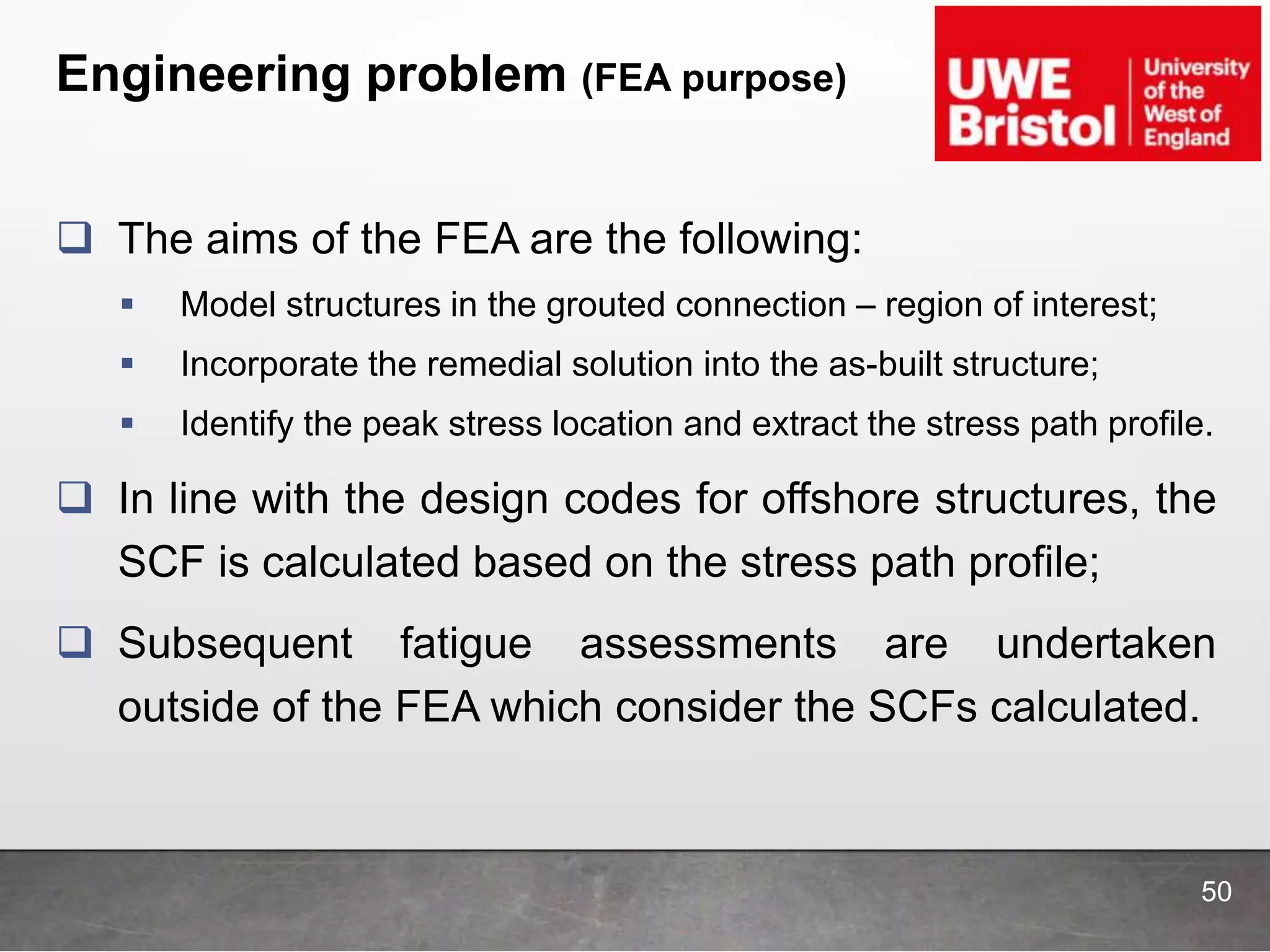 Engineering problem (FEA purpose)
50
 The aims of the FEA are the following:
 Model structures in the grouted connection – region of interest;
 Incorporate the remedial solution into the as-built structure;
 Identify the peak stress location and extract the stress path profile.
 In line with the design codes for offshore structures, the
SCF is calculated based on the stress path profile;
 Subsequent fatigue assessments are undertaken
outside of the FEA which consider the SCFs calculated.
 