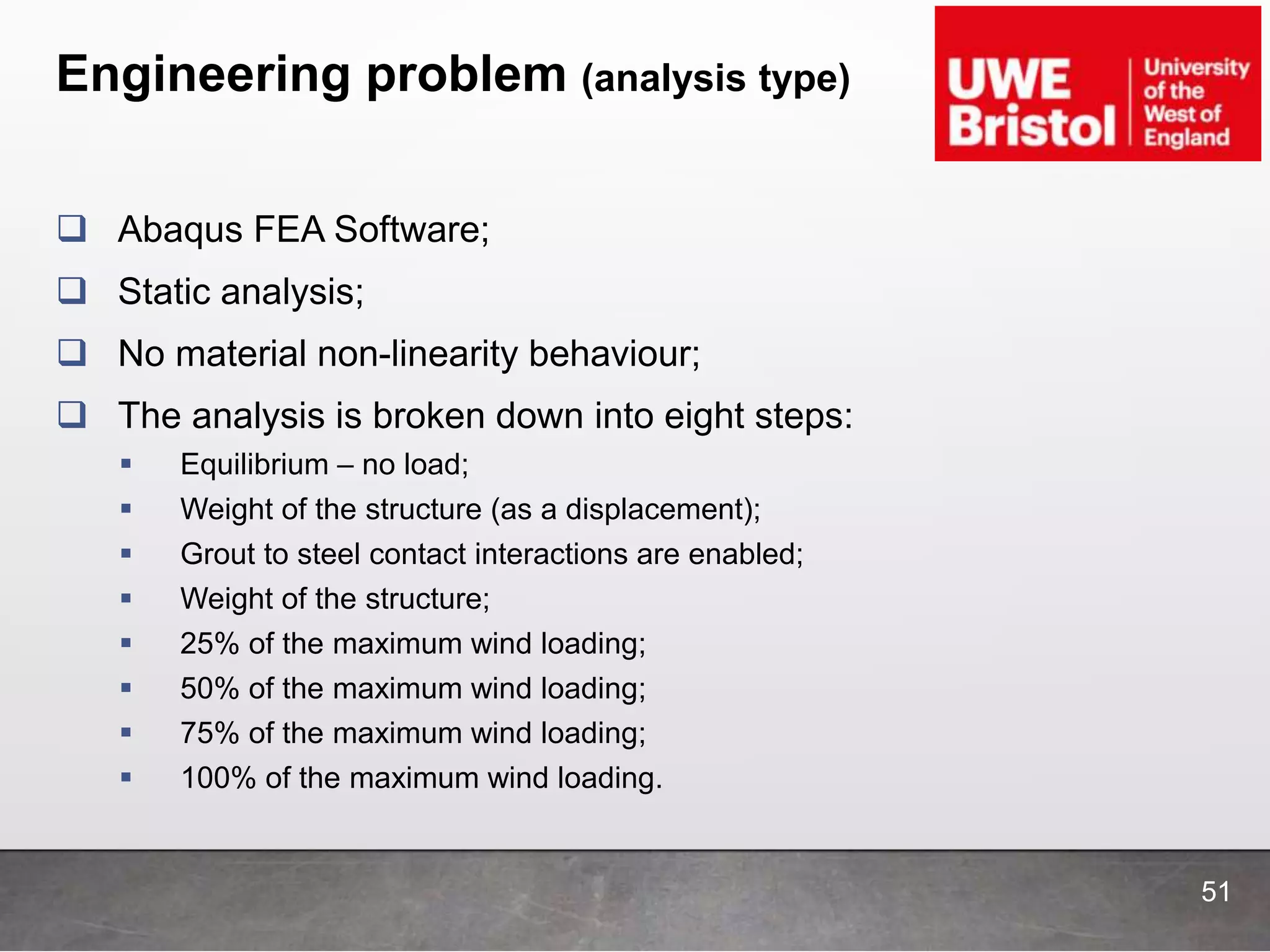 Engineering problem (analysis type)
51
 Abaqus FEA Software;
 Static analysis;
 No material non-linearity behaviour;
 The analysis is broken down into eight steps:
 Equilibrium – no load;
 Weight of the structure (as a displacement);
 Grout to steel contact interactions are enabled;
 Weight of the structure;
 25% of the maximum wind loading;
 50% of the maximum wind loading;
 75% of the maximum wind loading;
 100% of the maximum wind loading.
 