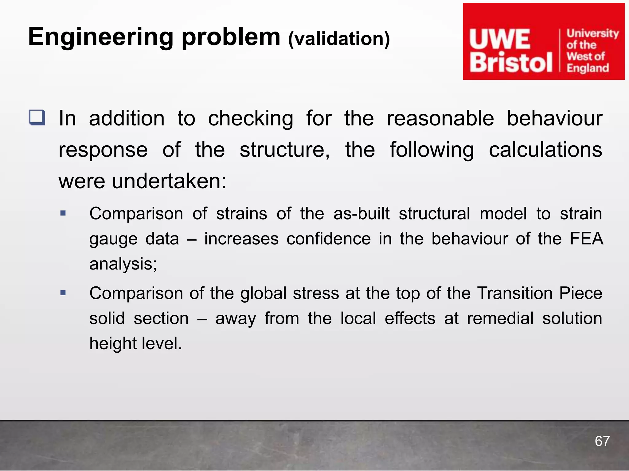 Engineering problem (validation)
 In addition to checking for the reasonable behaviour
response of the structure, the following calculations
were undertaken:
 Comparison of strains of the as-built structural model to strain
gauge data – increases confidence in the behaviour of the FEA
analysis;
 Comparison of the global stress at the top of the Transition Piece
solid section – away from the local effects at remedial solution
height level.
67
 