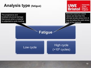 Analysis type (fatigue)
16
Fatigue
Low cycle
High cycle
(>105 cycles)
The progressive and
localised structural damage
that occurs when a material
is subjected to cyclic loading.
Nominal maximum stress
values are less than the
ultimate tensile stress limit, &
may be below the yield stress
limit of the material.
 