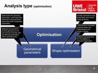 Analysis type (optimisation)
18
Optimisation
Geometrical
parameters
Shape optimisation
Usually restricted to only
linear static and normal
mode dynamics.
Good tool for innovative
products (when the
initial shape is not
known or fixed).
Software can give hints
for the addition or
removal of geometry.
Optimization for geometry
parameters, work well at the
individual component level
rather than with complicated
assemblies.
Software cannot add or
remove geometry on its
own but can only play with
pre-defined parameters
within specified limits
 