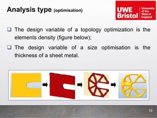 Analysis type (optimisation)
19
 The design variable of a topology optimization is the
elements density (figure below);
 The design variable of a size optimisation is the
thickness of a sheet metal.
 