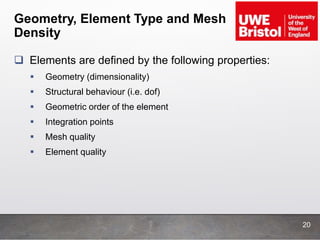 Geometry, Element Type and Mesh
Density
 Elements are defined by the following properties:
 Geometry (dimensionality)
 Structural behaviour (i.e. dof)
 Geometric order of the element
 Integration points
 Mesh quality
 Element quality
20
 