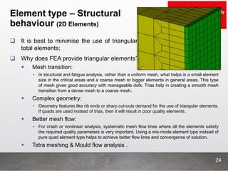 Element type – Structural
behaviour (2D Elements)
24
 It is best to minimise the use of triangular elements to less than 5% of
total elements;
 Why does FEA provide triangular elements?
 Mesh transition:
• In structural and fatigue analysis, rather than a uniform mesh, what helps is a small element
size in the critical areas and a coarse mesh or bigger elements in general areas. This type
of mesh gives good accuracy with manageable dofs. Trias help in creating a smooth mesh
transition from a dense mesh to a coarse mesh.
 Complex geometry:
• Geometry features like rib ends or sharp cut-outs demand for the use of triangular elements.
If quads are used instead of trias, then it will result in poor quality elements.
 Better mesh flow:
• For crash or nonlinear analysis, systematic mesh flow lines where all the elements satisfy
the required quality parameters is very important. Using a mix-mode element type instead of
pure quad element type helps to achieve better flow lines and convergence of solution.
 Tetra meshing & Mould flow analysis .
 