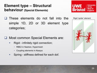 Element type – Structural
behaviour (Special Elements)
 These elements do not fall into the
simple 1D, 2D or 3D element type
categories;
 Most common Special Elements are:
 Rigid - infinitely rigid connection;
• RBE2 in Nastran, Hypermesh
• Coupling elements in Abaqus
 Spring - stiffness defined for each dof.
Rigid ‘spider’ element
28
 