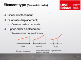 Element type (Geometric order)
29
 Linear displacement;
 Quadratic displacement;
 One extra node in the middle.
 Higher order displacement.
 Requires more mid point nodes.
Linear Quadratic Cubic
Constant stress/strain Varied stress/strain to capture realistic
behaviour response
 