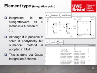 Element type (integration point)
31
 Integration is not
straightforward as B
matric is a function of
 Although it is possible to
solve it analytically but
numerical method is
adopted in FEA;
 This is done via Gauss
Integration Scheme.
, ; 
 