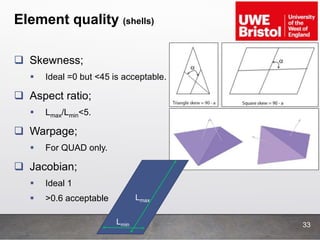 Element quality (shells)
33
 Skewness;
 Ideal =0 but <45 is acceptable.
 Aspect ratio;
 Lmax/Lmin<5.
 Warpage;
 For QUAD only.
 Jacobian;
 Ideal 1
 >0.6 acceptable Lmax
Lmin
 