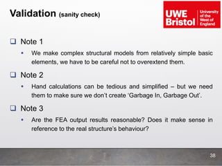 Validation (sanity check)
 Note 1
 We make complex structural models from relatively simple basic
elements, we have to be careful not to overextend them.
 Note 2
 Hand calculations can be tedious and simplified – but we need
them to make sure we don’t create ‘Garbage In, Garbage Out’.
 Note 3
 Are the FEA output results reasonable? Does it make sense in
reference to the real structure’s behaviour?
38
 