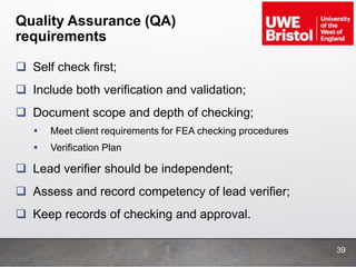 Quality Assurance (QA)
requirements
 Self check first;
 Include both verification and validation;
 Document scope and depth of checking;
 Meet client requirements for FEA checking procedures
 Verification Plan
 Lead verifier should be independent;
 Assess and record competency of lead verifier;
 Keep records of checking and approval.
39
 