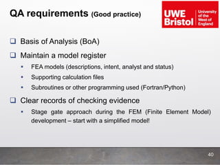 QA requirements (Good practice)
 Basis of Analysis (BoA)
 Maintain a model register
 FEA models (descriptions, intent, analyst and status)
 Supporting calculation files
 Subroutines or other programming used (Fortran/Python)
 Clear records of checking evidence
 Stage gate approach during the FEM (Finite Element Model)
development – start with a simplified model!
40
 
