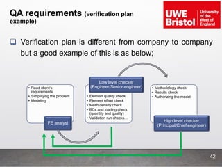 QA requirements (verification plan
example)
42
 Verification plan is different from company to company
but a good example of this is as below;
• Read client’s
requirements
• Simplifying the problem
• Modeling
FE analyst
• Element quality check
• Element offset check
• Mesh density check
• BCs and loading check
(quantity and quality)
• Validation run checks…
Low level checker
(Engineer/Senior engineer) • Methodology check
• Results check
• Authorizing the model
High level checker
(Principal/Chief engineer)
 