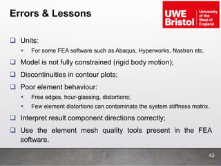 Errors & Lessons
 Units:
 For some FEA software such as Abaqus, Hyperworks, Nastran etc.
 Model is not fully constrained (rigid body motion);
 Discontinuities in contour plots;
 Poor element behaviour:
 Free edges, hour-glassing, distortions;
 Few element distortions can contaminate the system stiffness matrix.
 Interpret result component directions correctly;
 Use the element mesh quality tools present in the FEA
software.
43
 