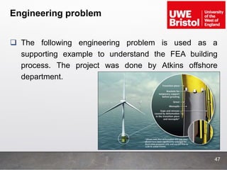 Engineering problem
 The following engineering problem is used as a
supporting example to understand the FEA building
process. The project was done by Atkins offshore
department.
47
 