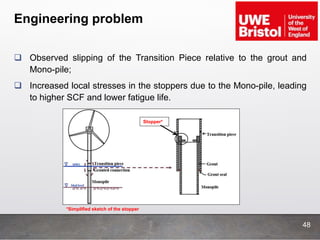 Engineering problem
 Observed slipping of the Transition Piece relative to the grout and
Mono-pile;
 Increased local stresses in the stoppers due to the Mono-pile, leading
to higher SCF and lower fatigue life.
Stopper*
*Simplified sketch of the stopper
48
 