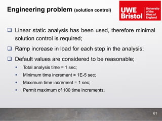 Engineering problem (solution control)
 Linear static analysis has been used, therefore minimal
solution control is required;
 Ramp increase in load for each step in the analysis;
 Default values are considered to be reasonable;
 Total analysis time = 1 sec;
 Minimum time increment = 1E-5 sec;
 Maximum time increment = 1 sec;
 Permit maximum of 100 time increments.
61
 