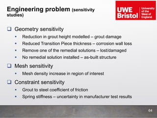 Engineering problem (sensitivity
studies)
 Geometry sensitivity
 Reduction in grout height modelled – grout damage
 Reduced Transition Piece thickness – corrosion wall loss
 Remove one of the remedial solutions – lost/damaged
 No remedial solution installed – as-built structure
 Mesh sensitivity
 Mesh density increase in region of interest
 Constraint sensitivity
 Grout to steel coefficient of friction
 Spring stiffness – uncertainty in manufacturer test results
64
 