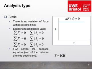 Analysis type
9
 Static
 There is no variation of force
with respect to time;
 Equilibrium condition is valid;
 FEA solves the opposite
equation (non of the matrices
are time dependant).
0
0
0
x
y
z
F
F
F






0
0
0
x
y
z
M
M
M






/ 0dF dt 
F = KD
 