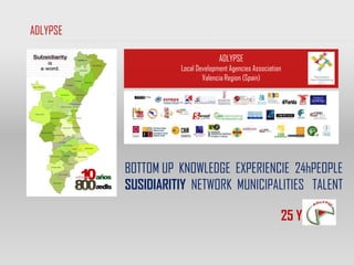 ADLYPSE

                                  ADLYPSE
                    Local Development Agencies Association
                            Valencia Region (Spain)




          BOTTOM UP KNOWLEDGE EXPERIENCIE 24hPEOPLE
          SUSIDIARITIY NETWORK MUNICIPALITIES TALENT

                                                         25 Y
 