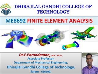 1
ME8692 FINITE ELEMENT ANALYSIS
DHIRAJLAL GANDHI COLLEGE OF
TECHNOLOGY
Dr.P.Parandaman, M.E., Ph.D.,
Associate Professor,
Department of Mechanical Engineering,
Dhirajlal Gandhi College of Technology,
Salem - 636309.
 