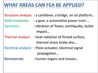 Structure analysis : a cantilever, a bridge, an oil platform…
Solid mechanics : a gear, a automotive power train …
Dynamics : vibration of Tower, earthquake, bullet
impact…
Thermal analysis : heat radiation of finned surface,
thermal stress brake disc…
Electrical analysis : Piezo actuator, electrical signal
propagation…
Biomaterials : human organs and tissues…
 