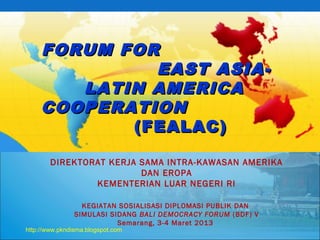 FORUM FORFORUM FOR
EAST ASIA-EAST ASIA-
LATIN AMERICALATIN AMERICA
COOPERATIONCOOPERATION
(FEALAC)(FEALAC)
DIREKTORAT KERJA SAMA INTRA-KAWASAN AMERIKA
DAN EROPA
KEMENTERIAN LUAR NEGERI RI
KEGIATAN SOSIALISASI DIPLOMASI PUBLIK DAN
SIMULASI SIDANG BALI DEMOCRACY FORUM (BDF) V
Semarang, 3-4 Maret 2013
http://www.pkndisma.blogspot.com
 
