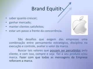 Brand Equitit
• saber quanto crescer;
• ganhar mercado;
• manter clientes satisfeitos;
• estar um passo a frente da concorrência.
São desafios que exigem das empresas uma
combinação entre pensamento estratégico, disciplina na
execução e controle, avaliar o valor da marca.
Buscar tais valores que possam ser percebidos pelo
cliente, e com isso, compre e seja fiel à seu produto e/ou
marca. Fazer com que todas as mensagens da Empresa
reforcem a marca.
 