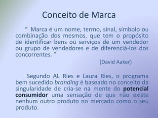 Conceito de Marca
“ Marca é um nome, termo, sinal, símbolo ou
combinação dos mesmos, que tem o propósito
de identificar bens ou serviços de um vendedor
ou grupo de vendedores e de diferenciá-los dos
concorrentes. ”
(David Aaker)
Segundo AL Ries e Laura Ries, o programa
bem sucedido branding é baseado no conceito da
singularidade de cria-se na mente do potencial
consumidor uma sensação de que não existe
nenhum outro produto no mercado como o seu
produto.
 