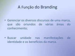 A Função do Branding
• Gerenciar os diversos discursos de uma marca,
que são oriundos de várias áreas do
conhecimento;
• Buscar unidade nas manifestações de
identidade e os benefícios da marca.
 