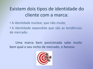 Existem dois tipos de identidade do
cliente com a marca:
• A identidade nuclear, que não muda;
• A identidade expandida que são as tendências
de mercado.
Uma marca bem posicionada sabe muito
bem qual o seu nicho de mercado, o famoso
 