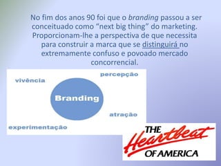 No fim dos anos 90 foi que o branding passou a ser
conceituado como “next big thing” do marketing.
Proporcionam-lhe a perspectiva de que necessita
para construir a marca que se distinguirá no
extremamente confuso e povoado mercado
concorrencial.
 