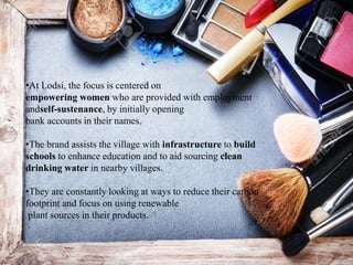 •At Lodsi, the focus is centered on
empowering women who are provided with employment
andself-sustenance, by initially opening
bank accounts in their names.
•The brand assists the village with infrastructure to build
schools to enhance education and to aid sourcing clean
drinking water in nearby villages.
•They are constantly looking at ways to reduce their carbon
footprint and focus on using renewable
plant sources in their products.
 