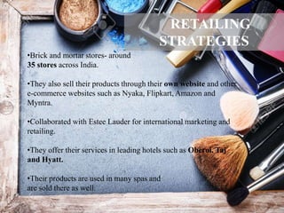 •Brick and mortar stores- around
35 stores across India.
•They also sell their products through their own website and other
e-commerce websites such as Nyaka, Flipkart, Amazon and
Myntra.
•Collaborated with Estee Lauder for international marketing and
retailing.
•They offer their services in leading hotels such as Oberoi, Taj
and Hyatt.
•Their products are used in many spas and
are sold there as well.
RETAILING
STRATEGIES
 