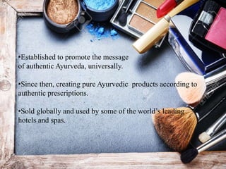 •Established to promote the message
of authentic Ayurveda, universally.
•Since then, creating pure Ayurvedic products according to
authentic prescriptions.
•Sold globally and used by some of the world’s leading
hotels and spas.
 