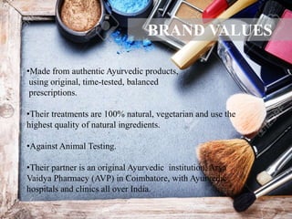 •Made from authentic Ayurvedic products,
using original, time-tested, balanced
prescriptions.
•Their treatments are 100% natural, vegetarian and use the
highest quality of natural ingredients.
•Against Animal Testing.
•Their partner is an original Ayurvedic institution, Arya
Vaidya Pharmacy (AVP) in Coimbatore, with Ayurvedic
hospitals and clinics all over India.
BRAND VALUES
 