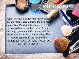 Forest Essentials believe that everything in
this universe is created from the five basic
elements or Panchamahabhutas. Even man
is created from these five basic elements
and they represent the five senses and their
respective organs in a human being. This
can be depicted in the form of the
"INDRIYA PANCHA PANCHAKA" OR
the "FIVE SENSES".
PHILOSOPHY
 