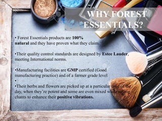 • Forest Essentials products are 100%
natural and they have proven what they claim.
•Their quality control standards are designed by Estee Lauder,
meeting International norms.
•Manufacturing facilities are GMP certified (Good
manufacturing practice) and of a farmer grade level
•
•Their herbs and flowers are picked up at a particular time of the
day, when they’re potent and some are even mixed while saying
chants to enhance their positive vibrations.
WHY FOREST
ESSENTIALS?
 
