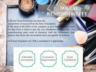 CSR for Forest Essentials has been the
cornerstone of success from the time of inception.
It has been in the DNA of the company to give back to nature, what
we take from it which is also the very foundation of 'Ayurveda'. The
manufacturing units work in harmony with the evironment. Any
process that harms the environment does not qualify for bsiness.
At Forest Essentials our CSR is extended in 3 approaches.
SOCIAL
RESPONSIBILITY
 